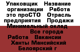 Упаковщик › Название организации ­ Работа-это проСТО › Отрасль предприятия ­ Продажи › Минимальный оклад ­ 23 500 - Все города Работа » Вакансии   . Ханты-Мансийский,Белоярский г.